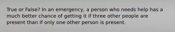 True or False? In an emergency, a person who needs help has a much better chance of getting it if three other people are present than if only one other person is present.