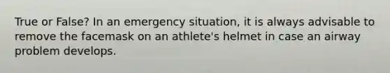 True or False? In an emergency situation, it is always advisable to remove the facemask on an athlete's helmet in case an airway problem develops.