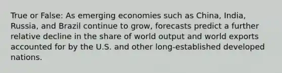 True or False: As emerging economies such as China, India, Russia, and Brazil continue to grow, forecasts predict a further relative decline in the share of world output and world exports accounted for by the U.S. and other long-established developed nations.