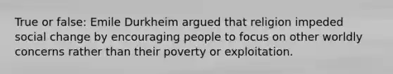 True or false: Emile Durkheim argued that religion impeded social change by encouraging people to focus on other worldly concerns rather than their poverty or exploitation.