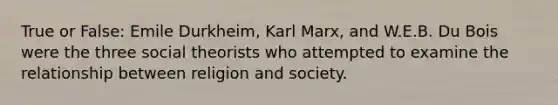 True or False: Emile Durkheim, Karl Marx, and W.E.B. Du Bois were the three social theorists who attempted to examine the relationship between religion and society.