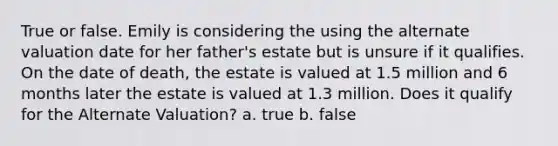 True or false. Emily is considering the using the alternate valuation date for her father's estate but is unsure if it qualifies. On the date of death, the estate is valued at 1.5 million and 6 months later the estate is valued at 1.3 million. Does it qualify for the Alternate Valuation? a. true b. false