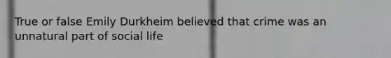 True or false Emily Durkheim believed that crime was an unnatural part of social life