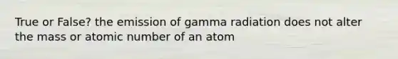 True or False? the emission of gamma radiation does not alter the mass or atomic number of an atom