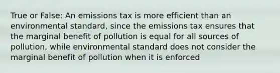 True or False: An emissions tax is more efficient than an environmental standard, since the emissions tax ensures that the marginal benefit of pollution is equal for all sources of pollution, while environmental standard does not consider the marginal benefit of pollution when it is enforced