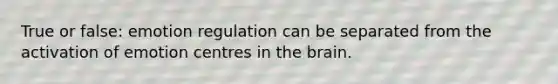 True or false: emotion regulation can be separated from the activation of emotion centres in the brain.