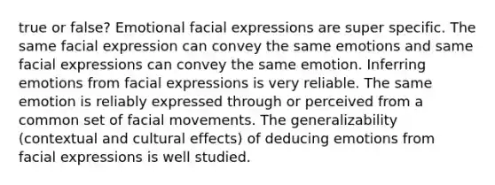 true or false? Emotional facial expressions are super specific. The same facial expression can convey the same emotions and same facial expressions can convey the same emotion. Inferring emotions from facial expressions is very reliable. The same emotion is reliably expressed through or perceived from a common set of facial movements. The generalizability (contextual and cultural effects) of deducing emotions from facial expressions is well studied.