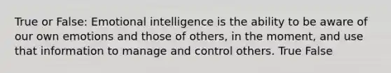 True or False: Emotional intelligence is the ability to be aware of our own emotions and those of others, in the moment, and use that information to manage and control others. True False