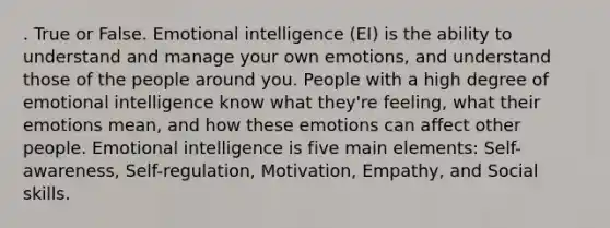 . True or False. Emotional intelligence (EI) is the ability to understand and manage your own emotions, and understand those of the people around you. People with a high degree of emotional intelligence know what they're feeling, what their emotions mean, and how these emotions can affect other people. Emotional intelligence is five main elements: Self-awareness, Self-regulation, Motivation, Empathy, and Social skills.