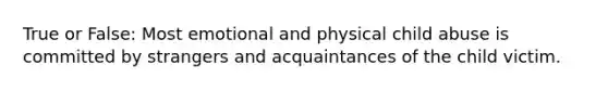 True or False: Most emotional and physical child abuse is committed by strangers and acquaintances of the child victim.