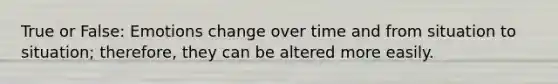True or False: Emotions change over time and from situation to situation; therefore, they can be altered more easily.