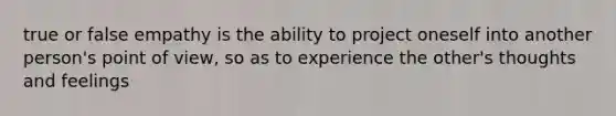 true or false empathy is the ability to project oneself into another person's point of view, so as to experience the other's thoughts and feelings