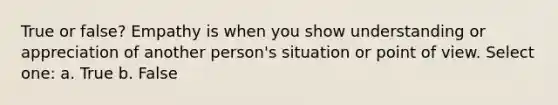 True or false? Empathy is when you show understanding or appreciation of another person's situation or point of view. Select one: a. True b. False