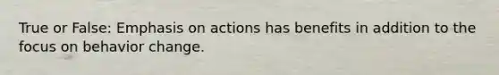True or False: Emphasis on actions has benefits in addition to the focus on behavior change.