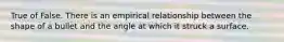 True of False. There is an empirical relationship between the shape of a bullet and the angle at which it struck a surface.