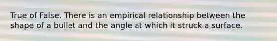 True of False. There is an empirical relationship between the shape of a bullet and the angle at which it struck a surface.