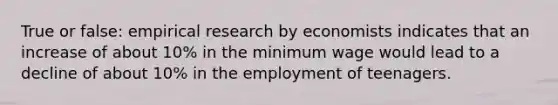 True or false: empirical research by economists indicates that an increase of about 10% in the minimum wage would lead to a decline of about 10% in the employment of teenagers.