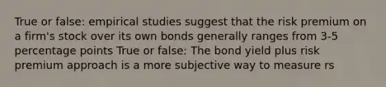 True or false: empirical studies suggest that the risk premium on a firm's stock over its own bonds generally ranges from 3-5 percentage points True or false: The bond yield plus risk premium approach is a more subjective way to measure rs