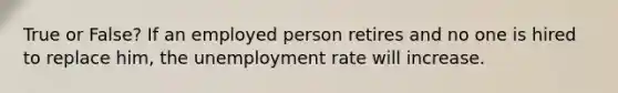 True or False? If an employed person retires and no one is hired to replace him, the unemployment rate will increase.