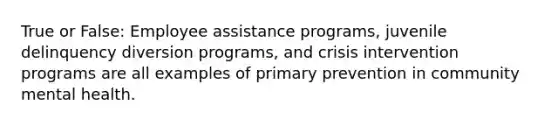 True or False: Employee assistance programs, juvenile delinquency diversion programs, and crisis intervention programs are all examples of primary prevention in community mental health.