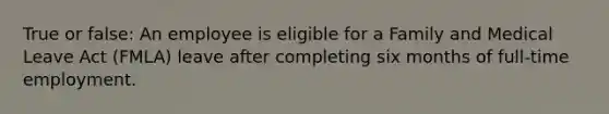 True or false: An employee is eligible for a Family and Medical Leave Act (FMLA) leave after completing six months of full-time employment.