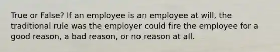 True or False? If an employee is an employee at will, the traditional rule was the employer could fire the employee for a good reason, a bad reason, or no reason at all.