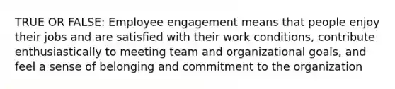 TRUE OR FALSE: Employee engagement means that people enjoy their jobs and are satisfied with their work conditions, contribute enthusiastically to meeting team and organizational goals, and feel a sense of belonging and commitment to the organization