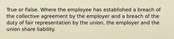 True or False. Where the employee has established a breach of the collective agreement by the employer and a breach of the duty of fair representation by the union, the employer and the union share liability.