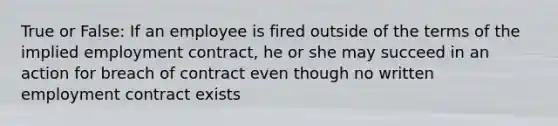 True or False: If an employee is fired outside of the terms of the implied employment contract, he or she may succeed in an action for breach of contract even though no written employment contract exists