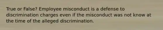 True or False? Employee misconduct is a defense to discrimination charges even if the misconduct was not know at the time of the alleged discrimination.