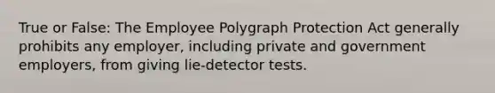 True or False: The Employee Polygraph Protection Act generally prohibits any employer, including private and government employers, from giving lie-detector tests.