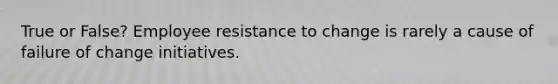 True or False? Employee resistance to change is rarely a cause of failure of change initiatives.