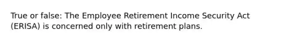 True or false: The Employee Retirement Income Security Act (ERISA) is concerned only with retirement plans.