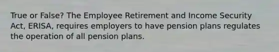 True or False? The Employee Retirement and Income Security Act, ERISA, requires employers to have pension plans regulates the operation of all pension plans.