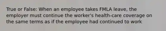 True or False: When an employee takes FMLA leave, the employer must continue the worker's health-care coverage on the same terms as if the employee had continued to work