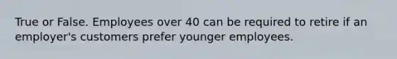 True or False. Employees over 40 can be required to retire if an employer's customers prefer younger employees.