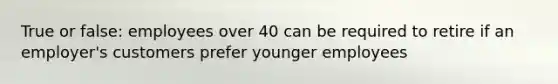 True or false: employees over 40 can be required to retire if an employer's customers prefer younger employees