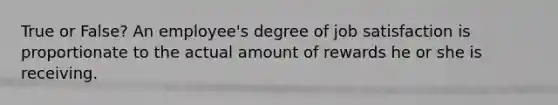 True or False? An employee's degree of job satisfaction is proportionate to the actual amount of rewards he or she is receiving.