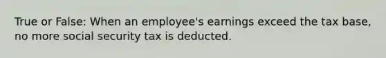 True or False: When an employee's earnings exceed the tax base, no more social security tax is deducted.