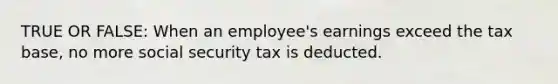 TRUE OR FALSE: When an employee's earnings exceed the tax base, no more social security tax is deducted.