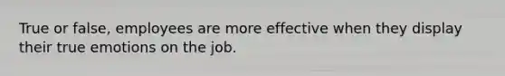 True or false, employees are more effective when they display their true emotions on the job.