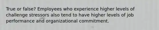 True or false? Employees who experience higher levels of challenge stressors also tend to have higher levels of job performance and organizational commitment.
