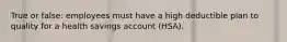 True or false: employees must have a high deductible plan to quality for a health savings account (HSA).