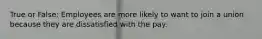 True or False: Employees are more likely to want to join a union because they are dissatisfied with the pay.