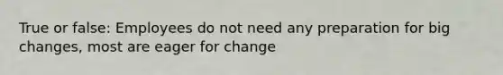 True or false: Employees do not need any preparation for big changes, most are eager for change