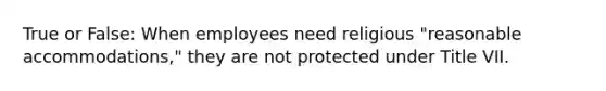 True or False: When employees need religious "reasonable accommodations," they are not protected under Title VII.