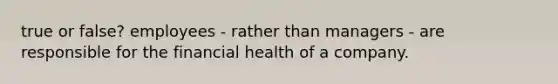 true or false? employees - rather than managers - are responsible for the financial health of a company.