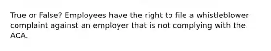 True or False? Employees have the right to file a whistleblower complaint against an employer that is not complying with the ACA.