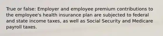 True or false: Employer and employee premium contributions to the employee's health insurance plan are subjected to federal and state income taxes, as well as Social Security and Medicare payroll taxes.