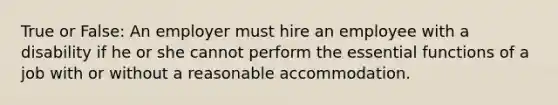 True or False: An employer must hire an employee with a disability if he or she cannot perform the essential functions of a job with or without a reasonable accommodation.